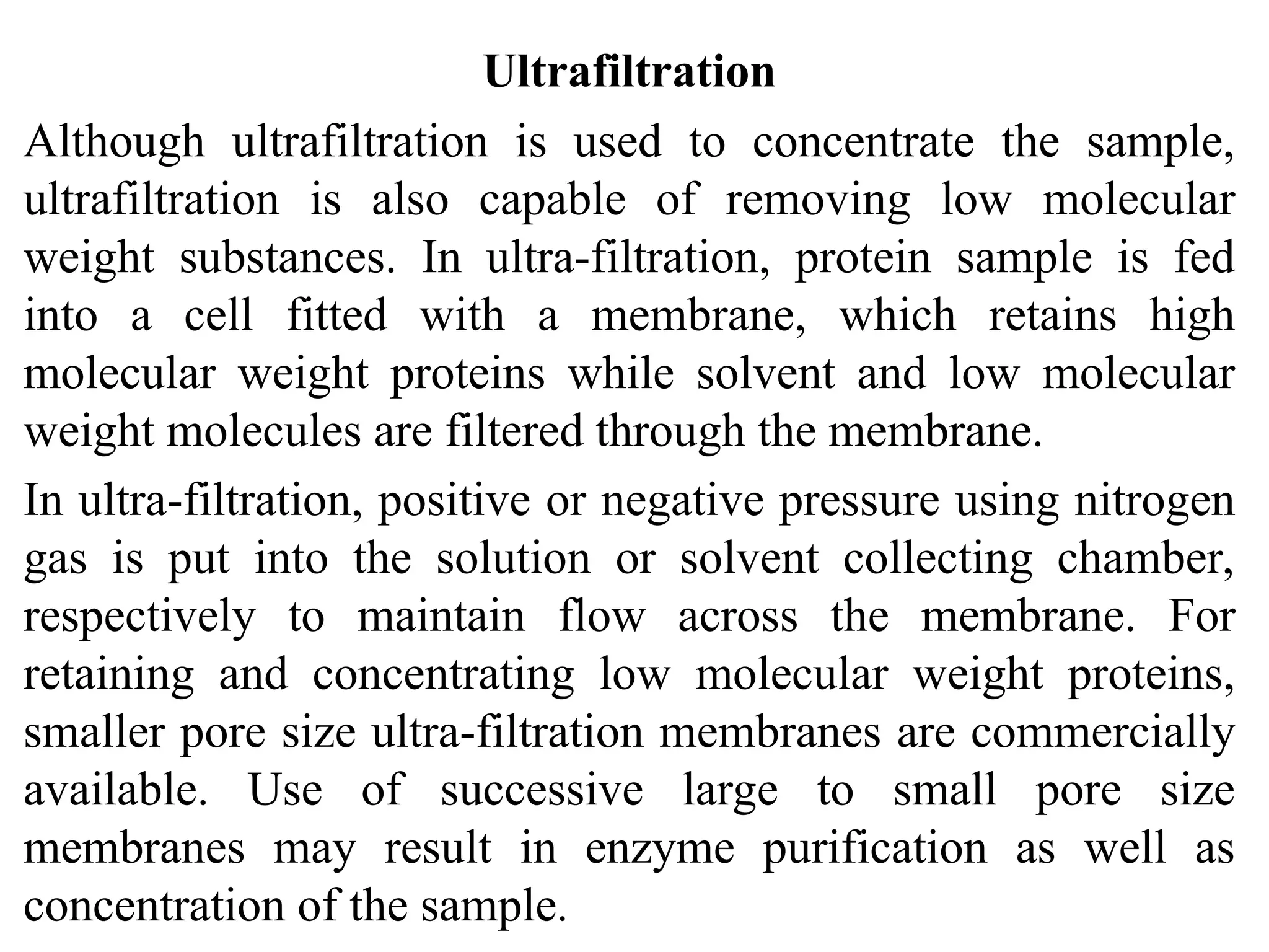 Ultrafiltration
Although ultrafiltration is used to concentrate the sample,
ultrafiltration is also capable of removing low molecular
weight substances. In ultra-filtration, protein sample is fed
into a cell fitted with a membrane, which retains high
molecular weight proteins while solvent and low molecular
weight molecules are filtered through the membrane.
In ultra-filtration, positive or negative pressure using nitrogen
gas is put into the solution or solvent collecting chamber,
respectively to maintain flow across the membrane. For
retaining and concentrating low molecular weight proteins,
smaller pore size ultra-filtration membranes are commercially
available. Use of successive large to small pore size
membranes may result in enzyme purification as well as
concentration of the sample.
 