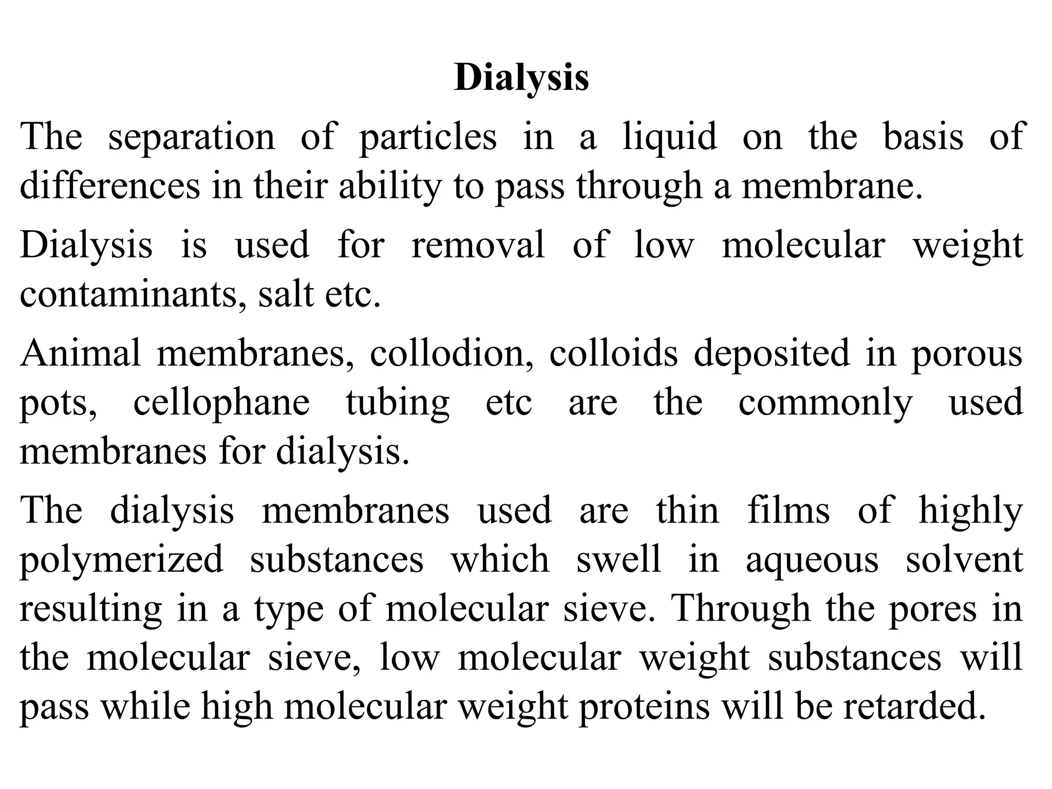 Dialysis
The separation of particles in a liquid on the basis of
differences in their ability to pass through a membrane.
Dialysis is used for removal of low molecular weight
contaminants, salt etc.
Animal membranes, collodion, colloids deposited in porous
pots, cellophane tubing etc are the commonly used
membranes for dialysis.
The dialysis membranes used are thin films of highly
polymerized substances which swell in aqueous solvent
resulting in a type of molecular sieve. Through the pores in
the molecular sieve, low molecular weight substances will
pass while high molecular weight proteins will be retarded.
 