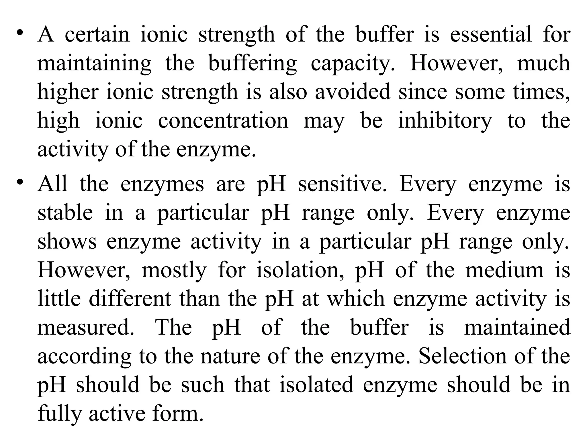 • A certain ionic strength of the buffer is essential for
maintaining the buffering capacity. However, much
higher ionic strength is also avoided since some times,
high ionic concentration may be inhibitory to the
activity of the enzyme.
• All the enzymes are pH sensitive. Every enzyme is
stable in a particular pH range only. Every enzyme
shows enzyme activity in a particular pH range only.
However, mostly for isolation, pH of the medium is
little different than the pH at which enzyme activity is
measured. The pH of the buffer is maintained
according to the nature of the enzyme. Selection of the
pH should be such that isolated enzyme should be in
fully active form.
 