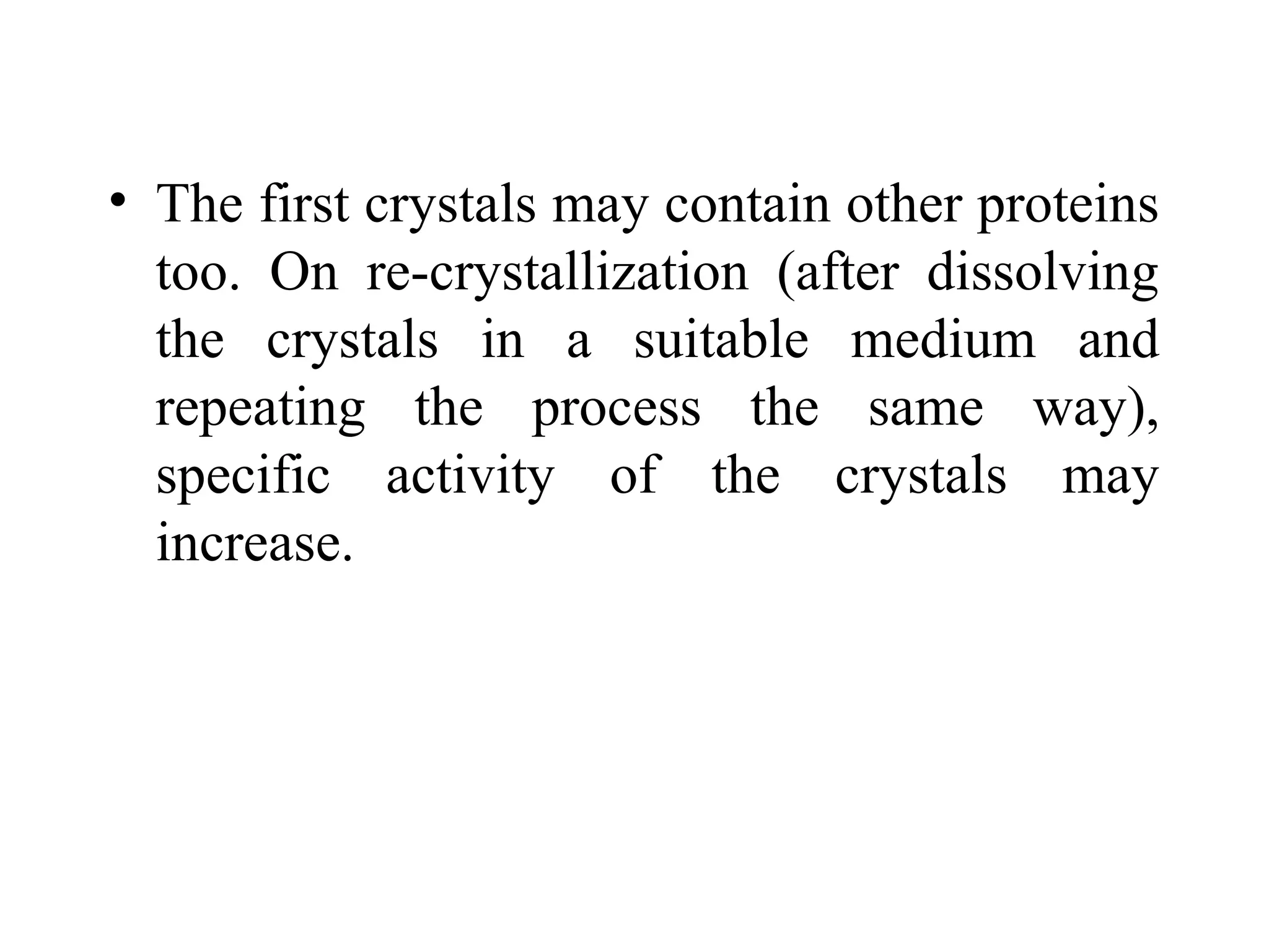 • The first crystals may contain other proteins
too. On re-crystallization (after dissolving
the crystals in a suitable medium and
repeating the process the same way),
specific activity of the crystals may
increase.
 