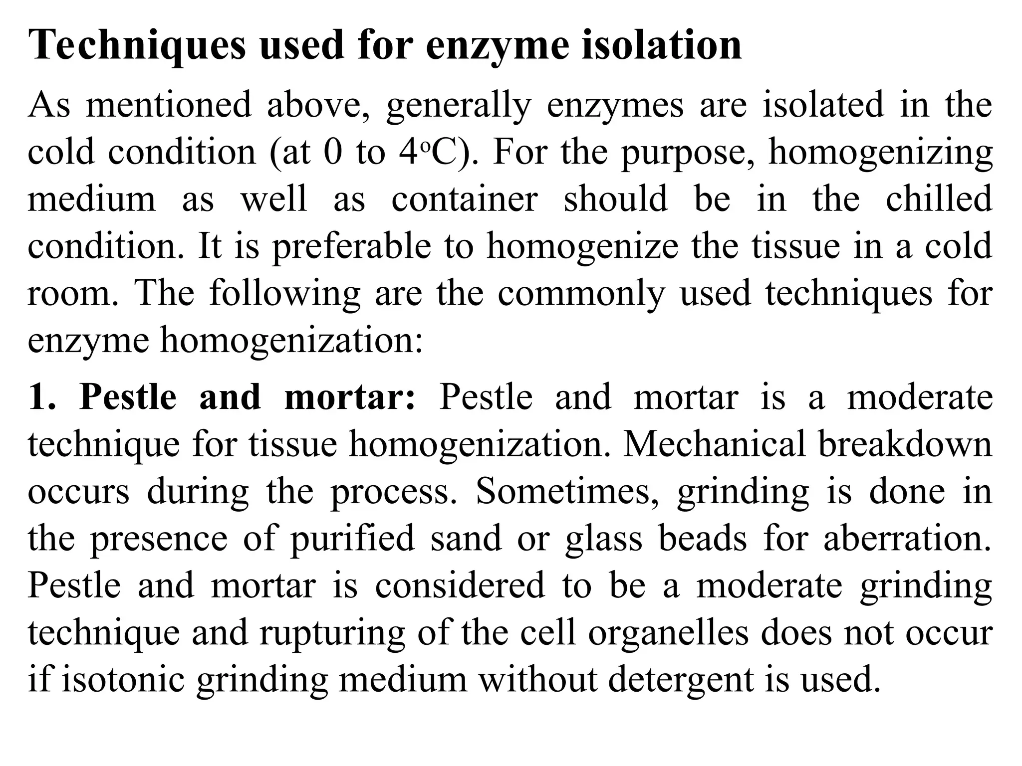 Techniques used for enzyme isolation
As mentioned above, generally enzymes are isolated in the
cold condition (at 0 to 4o
C). For the purpose, homogenizing
medium as well as container should be in the chilled
condition. It is preferable to homogenize the tissue in a cold
room. The following are the commonly used techniques for
enzyme homogenization:
1. Pestle and mortar: Pestle and mortar is a moderate
technique for tissue homogenization. Mechanical breakdown
occurs during the process. Sometimes, grinding is done in
the presence of purified sand or glass beads for aberration.
Pestle and mortar is considered to be a moderate grinding
technique and rupturing of the cell organelles does not occur
if isotonic grinding medium without detergent is used.
 