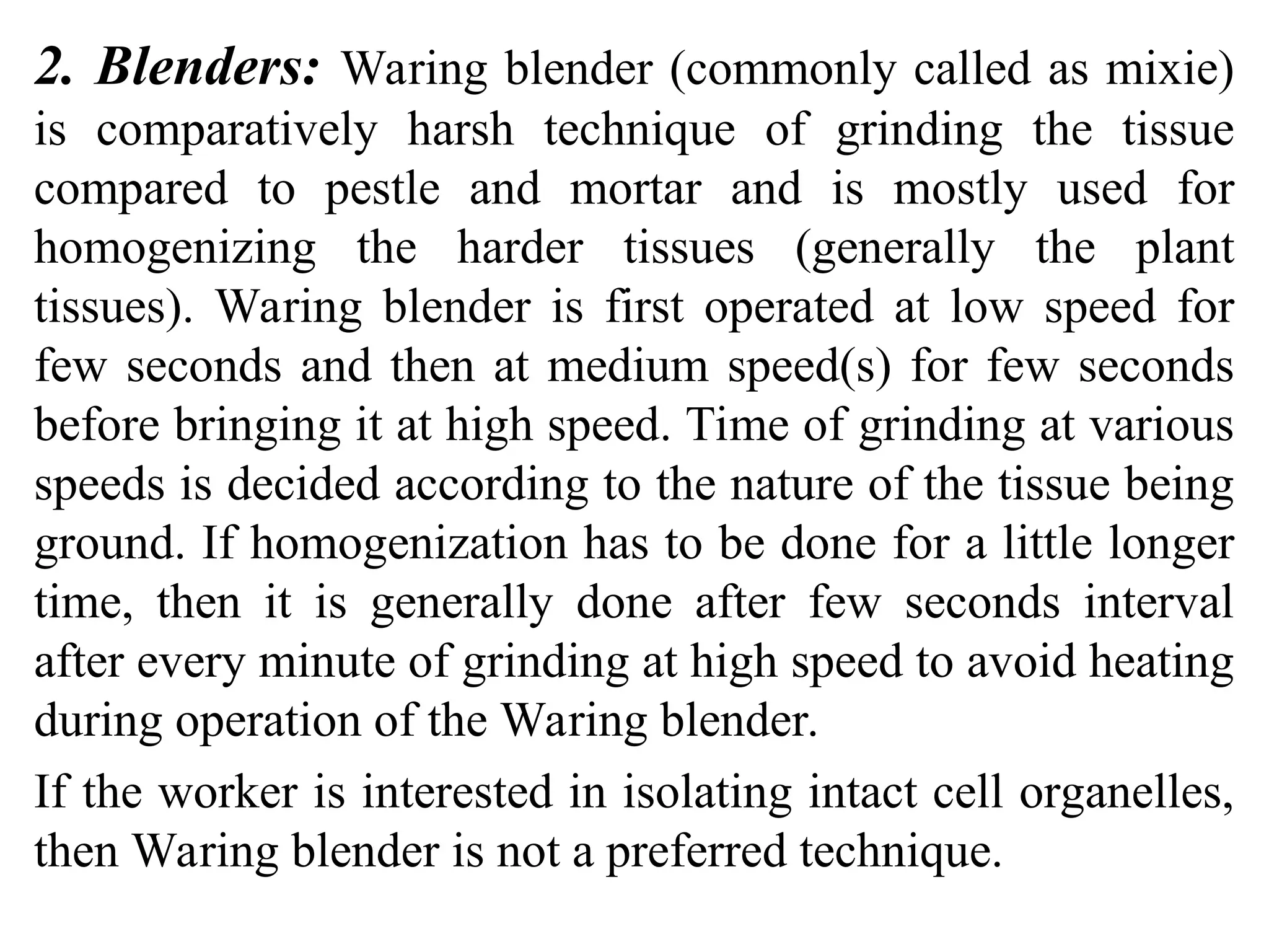 2. Blenders: Waring blender (commonly called as mixie)
is comparatively harsh technique of grinding the tissue
compared to pestle and mortar and is mostly used for
homogenizing the harder tissues (generally the plant
tissues). Waring blender is first operated at low speed for
few seconds and then at medium speed(s) for few seconds
before bringing it at high speed. Time of grinding at various
speeds is decided according to the nature of the tissue being
ground. If homogenization has to be done for a little longer
time, then it is generally done after few seconds interval
after every minute of grinding at high speed to avoid heating
during operation of the Waring blender.
If the worker is interested in isolating intact cell organelles,
then Waring blender is not a preferred technique.
 