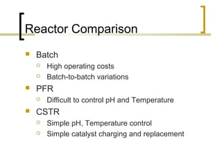 Reactor Comparison
 Batch
 High operating costs
 Batch-to-batch variations
 PFR
 Difficult to control pH and Temperature
 CSTR
 Simple pH, Temperature control
 Simple catalyst charging and replacement
 