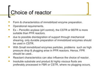 Choice of reactor
 Form & characteristics of immobilized enzyme preparation.
 Operational requirements.
 Ex – Penicillin acylase (pH control), the CSTR or BSTR is more
suitable than PFR reactors.
 due to possible disintegration of support through mechanical
shearing, only durable preparation of immobilized enzymes should
be used in CSTR.
 With Small immobilized enzymes particles, problems such as high
pressure drop & plugging arise in PFR reactors. Hence, FPR
should be used..
 Reactant characteristics can also influence the choice of reactor.
 Insoluble substrate and product & highly viscous fluids are
preferably processed in FBR or CSTR, where no plugging occurs.
 