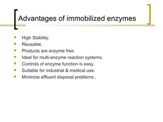 Advantages of immobilized enzymes
 High Stability.
 Reusable.
 Products are enzyme free.
 Ideal for multi-enzyme reaction systems.
 Controls of enzyme function is easy.
 Suitable for industrial & medical use.
 Minimize effluent disposal problems..
 