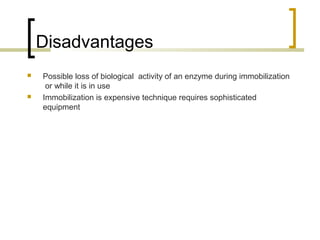 Disadvantages
 Possible loss of biological activity of an enzyme during immobilization
or while it is in use
 Immobilization is expensive technique requires sophisticated
equipment
 