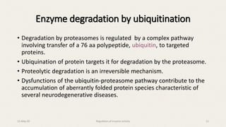 Enzyme degradation by ubiquitination
• Degradation by proteasomes is regulated by a complex pathway
involving transfer of a 76 aa polypeptide, ubiquitin, to targeted
proteins.
• Ubiquination of protein targets it for degradation by the proteasome.
• Proteolytic degradation is an irreversible mechanism.
• Dysfunctions of the ubiquitin-proteasome pathway contribute to the
accumulation of aberrantly folded protein species characteristic of
several neurodegenerative diseases.
15-May-20 Regulation of enzyme activity 11
 