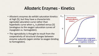 • Allosteric enzymes do exhibit saturation kinetics
at high [S], but they have a characteristic
sigmoidal saturation curve rather than
hyperbolic curve when vo is plotted versus [S]
(analogous to the oxygen saturation curves of
myoglobin vs. hemoglobin).
• The sigmoidicity is thought to result from the
cooperativity of structural changes between
enzyme subunits (again similar to oxygen binding
to hemoglobin).
Allosteric Enzymes - Kinetics
15-May-20 Regulation of enzyme activity 19
 