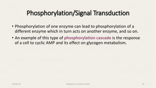 • Phosphorylation of one enzyme can lead to phosphorylation of a
different enzyme which in turn acts on another enzyme, and so on.
• An example of this type of phosphorylation cascade is the response
of a cell to cyclic AMP and its effect on glycogen metabolism.
Phosphorylation/Signal Transduction
15-May-20 Regulation of enzyme activity 23
 