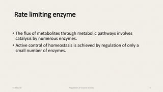 Rate limiting enzyme
• The flux of metabolites through metabolic pathways involves
catalysis by numerous enzymes.
• Active control of homeostasis is achieved by regulation of only a
small number of enzymes.
15-May-20 Regulation of enzyme activity 3
 
