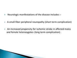  Neurologic manifestations of the disease includes :-
 A small-fiber peripheral neuropathy (short term complication)
 An increased propensity for ischemic stroke in affected males
and female heterozygotes (long term complication) .
 