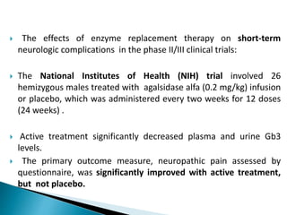  The effects of enzyme replacement therapy on short-term
neurologic complications in the phase II/III clinical trials:
 The National Institutes of Health (NIH) trial involved 26
hemizygous males treated with agalsidase alfa (0.2 mg/kg) infusion
or placebo, which was administered every two weeks for 12 doses
(24 weeks) .
 Active treatment significantly decreased plasma and urine Gb3
levels.
 The primary outcome measure, neuropathic pain assessed by
questionnaire, was significantly improved with active treatment,
but not placebo.
 