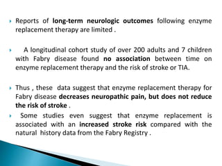  Reports of long-term neurologic outcomes following enzyme
replacement therapy are limited .
 A longitudinal cohort study of over 200 adults and 7 children
with Fabry disease found no association between time on
enzyme replacement therapy and the risk of stroke or TIA.
 Thus , these data suggest that enzyme replacement therapy for
Fabry disease decreases neuropathic pain, but does not reduce
the risk of stroke .
 Some studies even suggest that enzyme replacement is
associated with an increased stroke risk compared with the
natural history data from the Fabry Registry .
 