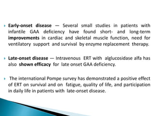  Early-onset disease — Several small studies in patients with
infantile GAA deficiency have found short- and long-term
improvements in cardiac and skeletal muscle function, need for
ventilatory support and survival by enzyme replacement therapy.
 Late-onset disease — Intravenous ERT with alglucosidase alfa has
also shown efficacy for late onset GAA deficiency.
 The international Pompe survey has demonstrated a positive effect
of ERT on survival and on fatigue, quality of life, and participation
in daily life in patients with late-onset disease.
 