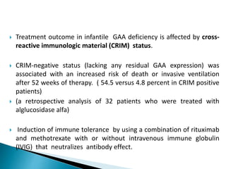  Treatment outcome in infantile GAA deficiency is affected by cross-
reactive immunologic material (CRIM) status.
 CRIM-negative status (lacking any residual GAA expression) was
associated with an increased risk of death or invasive ventilation
after 52 weeks of therapy. ( 54.5 versus 4.8 percent in CRIM positive
patients)
 (a retrospective analysis of 32 patients who were treated with
alglucosidase alfa)
 Induction of immune tolerance by using a combination of rituximab
and methotrexate with or without intravenous immune globulin
(IVIG) that neutralizes antibody effect.
 