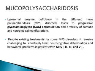  Lysosomal enzyme deficiency in the different muco
polysaccharidosis (MPS) disorders leads to progressive
glycosaminoglycan (GAG) accumulation and a variety of somatic
and neurological manifestations.
 Despite existing treatments for some MPS disorders, it remains
challenging to effectively treat neurocognitive deterioration and
behavioral problems in patients with MPS I, II, III, and VII .
 