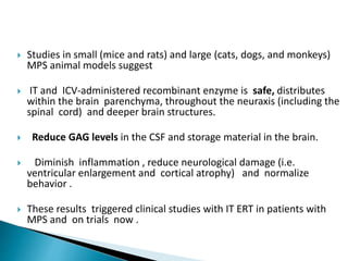  Studies in small (mice and rats) and large (cats, dogs, and monkeys)
MPS animal models suggest
 IT and ICV-administered recombinant enzyme is safe, distributes
within the brain parenchyma, throughout the neuraxis (including the
spinal cord) and deeper brain structures.
 Reduce GAG levels in the CSF and storage material in the brain.
 Diminish inflammation , reduce neurological damage (i.e.
ventricular enlargement and cortical atrophy) and normalize
behavior .
 These results triggered clinical studies with IT ERT in patients with
MPS and on trials now .
 