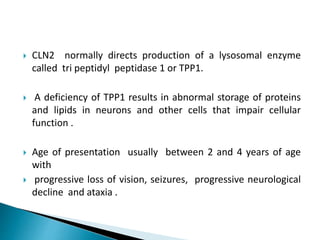 CLN2 normally directs production of a lysosomal enzyme
called tri peptidyl peptidase 1 or TPP1.
 A deficiency of TPP1 results in abnormal storage of proteins
and lipids in neurons and other cells that impair cellular
function .
 Age of presentation usually between 2 and 4 years of age
with
 progressive loss of vision, seizures, progressive neurological
decline and ataxia .
 
