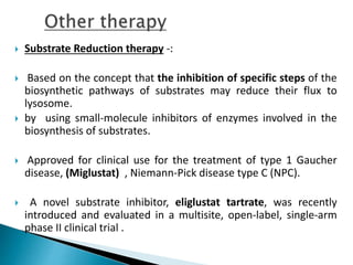  Substrate Reduction therapy -:
 Based on the concept that the inhibition of specific steps of the
biosynthetic pathways of substrates may reduce their flux to
lysosome.
 by using small-molecule inhibitors of enzymes involved in the
biosynthesis of substrates.
 Approved for clinical use for the treatment of type 1 Gaucher
disease, (Miglustat) , Niemann-Pick disease type C (NPC).
 A novel substrate inhibitor, eliglustat tartrate, was recently
introduced and evaluated in a multisite, open-label, single-arm
phase II clinical trial .
 
