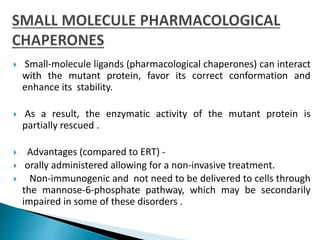  Small-molecule ligands (pharmacological chaperones) can interact
with the mutant protein, favor its correct conformation and
enhance its stability.
 As a result, the enzymatic activity of the mutant protein is
partially rescued .
 Advantages (compared to ERT) -
 orally administered allowing for a non-invasive treatment.
 Non-immunogenic and not need to be delivered to cells through
the mannose-6-phosphate pathway, which may be secondarily
impaired in some of these disorders .
 