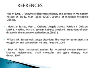Ries M (2017). "Enzyme replacement therapy and beyond-in memoriam
Roscoe O. Brady, M.D. (1923–2016)". Journal of Inherited Metabolic
Disease.
 Maurizio Scarpa, Paul J. Orchard, Angela Schulz, Patricia I. Dickson,
Mark E. Haskins, Maria L. Escolar, Roberto Giugliani , Treatment of brain
disease in the mucopolysaccharidoses.(2017 ) .
 Wilcox WR. Lysosomal storage disorders: The need for better pediatric
recognition and comprehensive care. J Pediatr. 2004
 Beck M. New therapeutic options for lysosomal storage disorders:
Enzyme replacement, small molecules and gene therapy. Hum
Genet. 2007
 Up to date
 