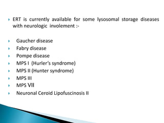  ERT is currently available for some lysosomal storage diseases
with neurologic involement :-
 Gaucher disease
 Fabry disease
 Pompe disease
 MPS I (Hurler‘s syndrome)
 MPS II (Hunter syndrome)
 MPS III
 MPS VII
 Neuronal Ceroid Lipofuscinosis II
 