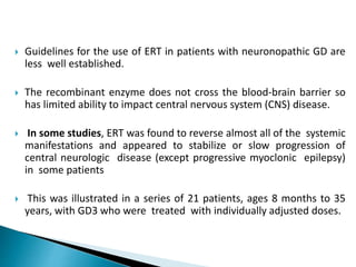  Guidelines for the use of ERT in patients with neuronopathic GD are
less well established.
 The recombinant enzyme does not cross the blood-brain barrier so
has limited ability to impact central nervous system (CNS) disease.
 In some studies, ERT was found to reverse almost all of the systemic
manifestations and appeared to stabilize or slow progression of
central neurologic disease (except progressive myoclonic epilepsy)
in some patients
 This was illustrated in a series of 21 patients, ages 8 months to 35
years, with GD3 who were treated with individually adjusted doses.
 
