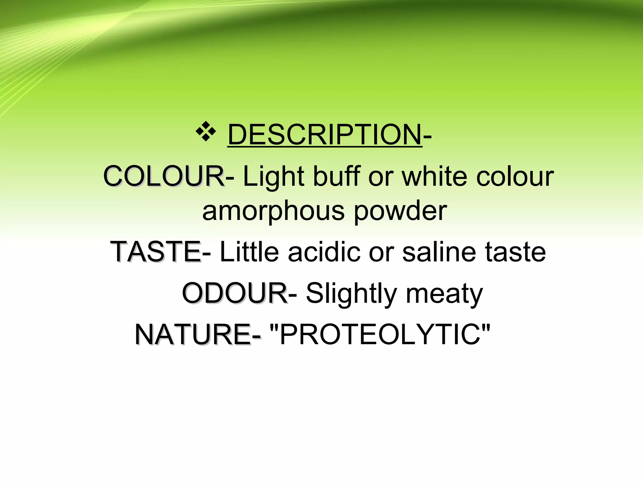  DESCRIPTION-
COLOURCOLOUR- Light buff or white colour
amorphous powder
TASTETASTE- Little acidic or saline taste
ODOURODOUR- Slightly meaty
NATURE-NATURE- "PROTEOLYTIC"
 