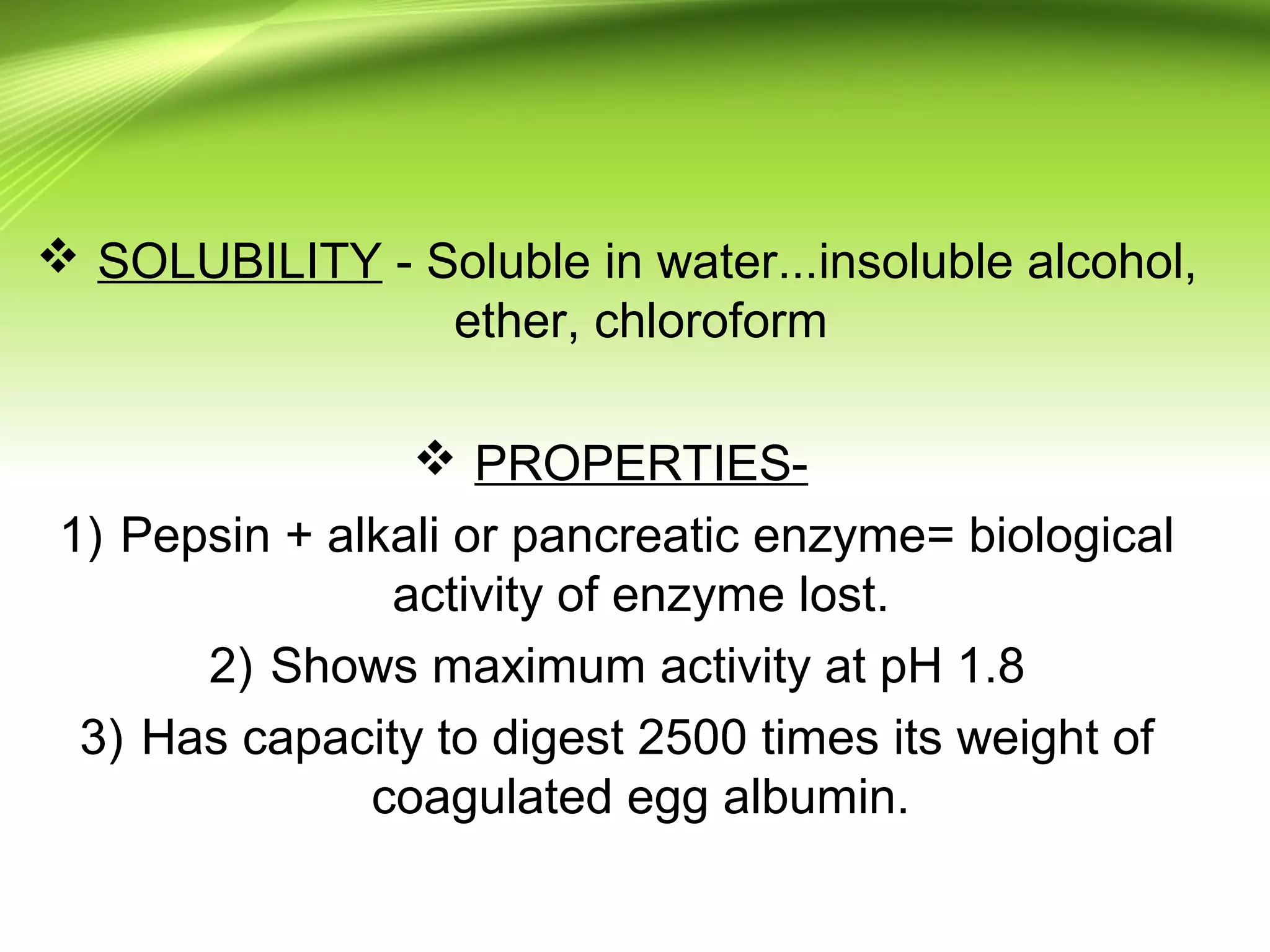  SOLUBILITY - Soluble in water...insoluble alcohol,
ether, chloroform
 PROPERTIES-
1) Pepsin + alkali or pancreatic enzyme= biological
activity of enzyme lost.
2) Shows maximum activity at pH 1.8
3) Has capacity to digest 2500 times its weight of
coagulated egg albumin.
 