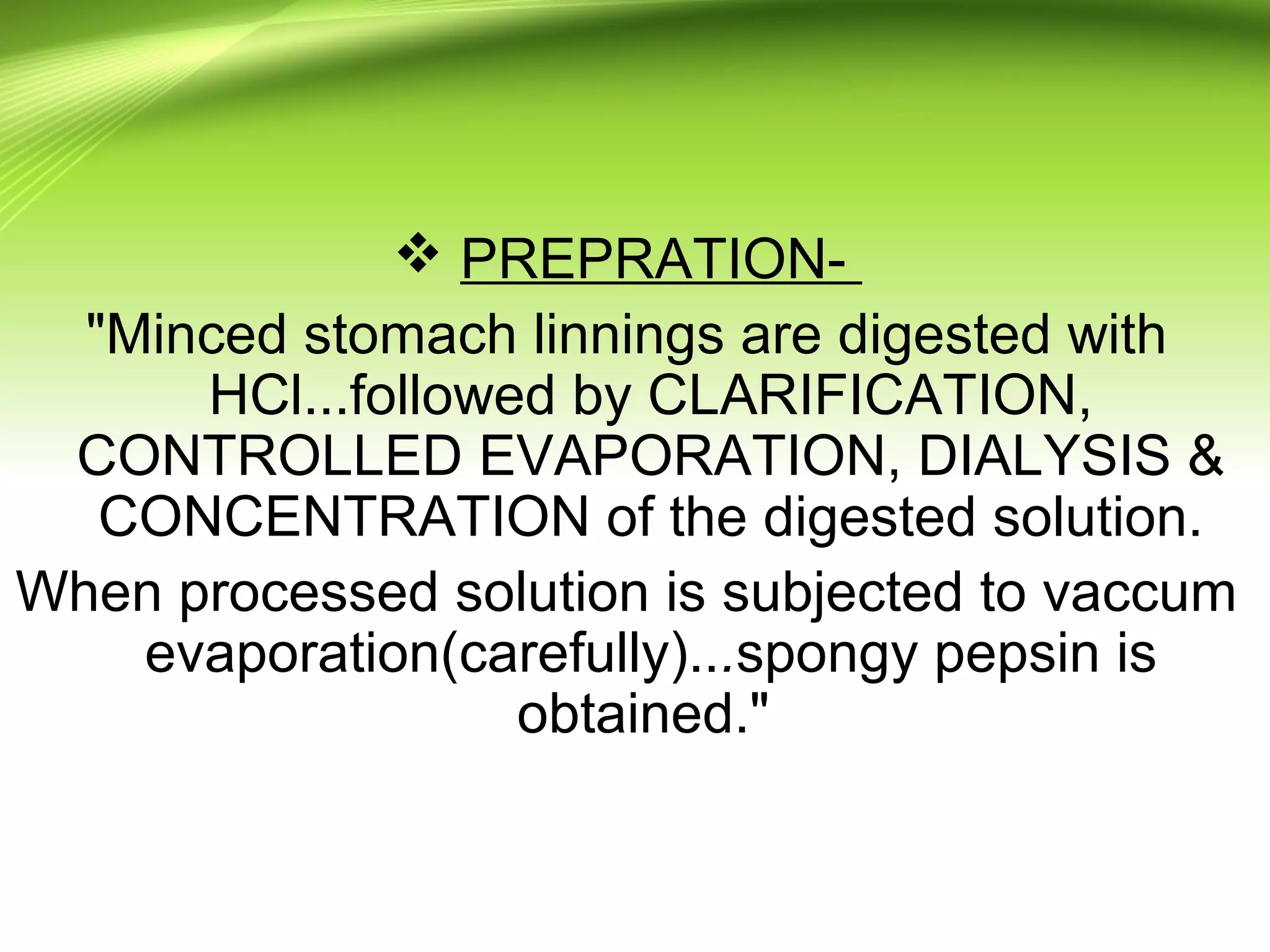  PREPRATION-
"Minced stomach linnings are digested with
HCl...followed by CLARIFICATION,
CONTROLLED EVAPORATION, DIALYSIS &
CONCENTRATION of the digested solution.
When processed solution is subjected to vaccum
evaporation(carefully)...spongy pepsin is
obtained."
 