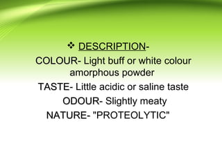  DESCRIPTION-
COLOURCOLOUR- Light buff or white colour
amorphous powder
TASTETASTE- Little acidic or saline taste
ODOURODOUR- Slightly meaty
NATURE-NATURE- "PROTEOLYTIC"
 