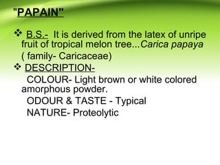 "PAPAIN"
 B.S.- It is derived from the latex of unripe
fruit of tropical melon tree...Carica papaya
( family- Caricaceae)
 DESCRIPTION-
COLOUR- Light brown or white colored
amorphous powder.
ODOUR & TASTE - Typical
NATURE- Proteolytic
 