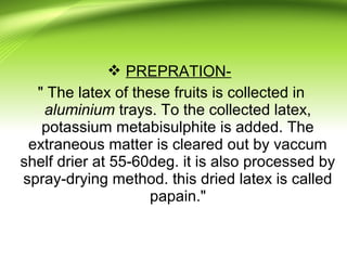  PREPRATION-
" The latex of these fruits is collected in
aluminium trays. To the collected latex,
potassium metabisulphite is added. The
extraneous matter is cleared out by vaccum
shelf drier at 55-60deg. it is also processed by
spray-drying method. this dried latex is called
papain."
 