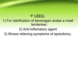  USES-
1) For clarification of beverages andas a meat
tenderiser.
2) Anti-inflamatory agent
3) Shows relieving symptoms of episiotomy.
 