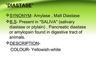 "DIASTASE"
SYNONYM- Amylase , Malt Diastase
B.S- Present in "SALIVA" (salivary
diastase or ptylain) , Pancreatic diastase
or amylopsin found in digestive tract of
animals.
DESCRIPTION-
COLOURCOLOUR- Yellowish-white
 
