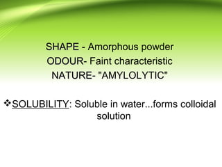 SHAPESHAPE - Amorphous powder
ODOURODOUR- Faint characteristic
NATURENATURE- "AMYLOLYTIC"
SOLUBILITY: Soluble in water...forms colloidal
solution
 