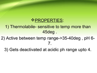 PROPERTIES:
1) Thermolabile- sensitive to temp more than
45deg .
2) Active between temp range->35-40deg , pH 6-
7.
3) Gets deactivated at acidic ph range upto 4.
 