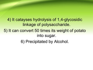4) It catayses hydrolysis of 1,4-glycosidic
linkage of polysaccharide.
5) It can convert 50 times its weight of potato
into sugar.
6) Precipitated by Alcohol.
 