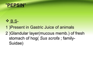 "PEPSIN"
 B.S-
1 )Present in Gastric Juice of animals
2 )Glandular layer(mucous memb.) of fresh
stomach of hog( Sus scrofa ; family-
Suidae)
 