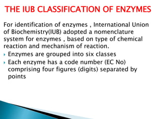 For identification of enzymes , International Union
of Biochemistry(IUB) adopted a nomenclature
system for enzymes , based on type of chemical
reaction and mechanism of reaction.
 Enzymes are grouped into six classes
 Each enzyme has a code number (EC No)
comprising four figures (digits) separated by
points
THE IUB CLASSIFICATION OF ENZYMES
 