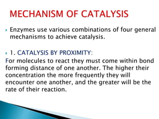  Enzymes use various combinations of four general
mechanisms to achieve catalysis.
 1. CATALYSIS BY PROXIMITY:
For molecules to react they must come within bond
forming distance of one another. The higher their
concentration the more frequently they will
encounter one another, and the greater will be the
rate of their reaction.
 