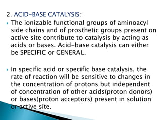2. ACID-BASE CATALYSIS:
 The ionizable functional groups of aminoacyl
side chains and of prosthetic groups present on
active site contribute to catalysis by acting as
acids or bases. Acid-base catalysis can either
be SPECIFIC or GENERAL.
 In specific acid or specific base catalysis, the
rate of reaction will be sensitive to changes in
the concentration of protons but independent
of concentration of other acids(proton donors)
or bases(proton acceptors) present in solution
or active site.
 