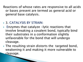 Reactions of whose rates are responsive to all acids
or bases present are termed as general acid or
general base catalysis.
 3. CATALYSIS BY STRAIN:
 Enzymes that catalyze -lytic reactions that
involve breaking a covalent bond, typically bind
their substrates in a conformation slightly
unfavorable for the bond that will undergo
cleavage.
 The resulting strain distorts the targeted bond,
weakening it and making it more vulnerable to
cleavage.
 