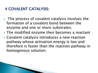 4 COVALENT CATALYSIS:
 The process of covalent catalysis involves the
formation of a covalent bond between the
enzyme and one or more substrates.
 The modified enzyme then becomes a reactant
 Covalent catalysis introduces a new reaction
pathway whose activation energy is low and
therefore is faster than the reaction pathway in
homogenous solution.
 