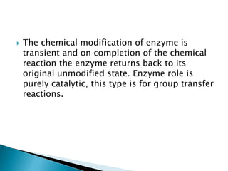  The chemical modification of enzyme is
transient and on completion of the chemical
reaction the enzyme returns back to its
original unmodified state. Enzyme role is
purely catalytic, this type is for group transfer
reactions.
 