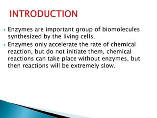  Enzymes are important group of biomolecules
synthesized by the living cells.
 Enzymes only accelerate the rate of chemical
reaction, but do not initiate them, chemical
reactions can take place without enzymes, but
then reactions will be extremely slow.
 