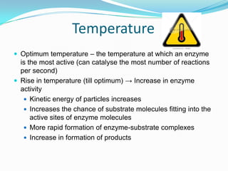 TemperatureOptimum temperature – the temperature at which an enzyme is the most active (can catalyse the most number of reactions per second)Rise in temperature (till optimum) -> Increase in enzyme activityKinetic energy of particles increasesIncreases the chance of substrate molecules fitting into the active sites of enzyme moleculesMore rapid formation of enzyme-substrate complexesIncrease in formation of products