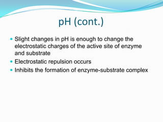 pH (cont.)Slight changes in pH is enough to change the electrostatic charges of the active site of enzyme and substrateElectrostatic repulsion occursInhibits the formation of enzyme-substrate complex