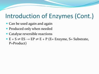 Introduction of Enzymes (Cont.)Can be used again and againProduced only when neededCatalyse reversible reactionsE + S ⇌ ES -> EP ⇌ E + P (E= Enzyme, S= Substrate, P=Product)