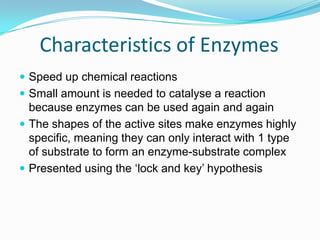 Characteristics of EnzymesSpeed up chemical reactionsSmall amount is needed to catalyse a reaction because enzymes can be used again and againThe shapes of the active sites make enzymes highly specific, meaning they can only interact with 1 type of substrate to form an enzyme-substrate complexPresented using the ‘lock and key’ hypothesis